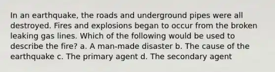 In an earthquake, the roads and underground pipes were all destroyed. Fires and explosions began to occur from the broken leaking gas lines. Which of the following would be used to describe the fire? a. A man-made disaster b. The cause of the earthquake c. The primary agent d. The secondary agent