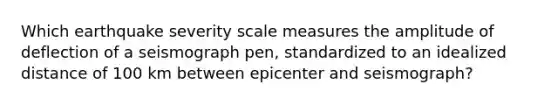 Which earthquake severity scale measures the amplitude of deflection of a seismograph pen, standardized to an idealized distance of 100 km between epicenter and seismograph?