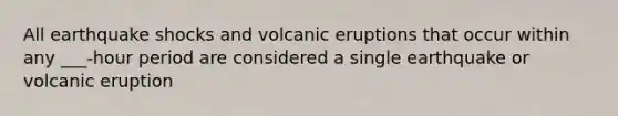 All earthquake shocks and volcanic eruptions that occur within any ___-hour period are considered a single earthquake or volcanic eruption