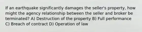 If an earthquake significantly damages the seller's property, how might the agency relationship between the seller and broker be terminated? A) Destruction of the property B) Full performance C) Breach of contract D) Operation of law