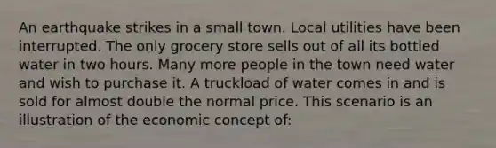 An earthquake strikes in a small town. Local utilities have been interrupted. The only grocery store sells out of all its bottled water in two hours. Many more people in the town need water and wish to purchase it. A truckload of water comes in and is sold for almost double the normal price. This scenario is an illustration of the economic concept of: