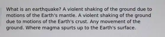 What is an earthquake? A violent shaking of the ground due to motions of the Earth's mantle. A violent shaking of the ground due to motions of the Earth's crust. Any movement of the ground. Where magma spurts up to the Earth's surface.