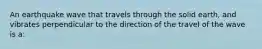 An earthquake wave that travels through the solid earth, and vibrates perpendicular to the direction of the travel of the wave is a: