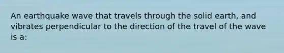 An earthquake wave that travels through the solid earth, and vibrates perpendicular to the direction of the travel of the wave is a: