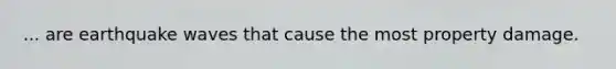 ... are earthquake waves that cause the most property damage.
