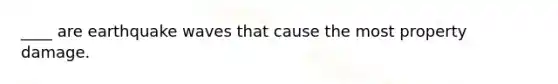 ____ are earthquake waves that cause the most property damage.