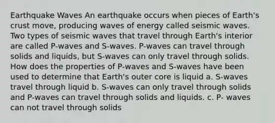 Earthquake Waves An earthquake occurs when pieces of Earth's crust move, producing waves of energy called seismic waves. Two types of seismic waves that travel through Earth's interior are called P-waves and S-waves. P-waves can travel through solids and liquids, but S-waves can only travel through solids. How does the properties of P-waves and S-waves have been used to determine that Earth's outer core is liquid a. S-waves travel through liquid b. S-waves can only travel through solids and P-waves can travel through solids and liquids. c. P- waves can not travel through solids