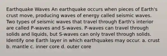 Earthquake Waves An earthquake occurs when pieces of Earth's crust move, producing waves of energy called seismic waves. Two types of seismic waves that travel through Earth's interior are called P-waves and S-waves. P-waves can travel through solids and liquids, but S-waves can only travel through solids. Identify one Earth layer in which earthquakes may occur. a. crust b. mantle c. inner core d. outer core