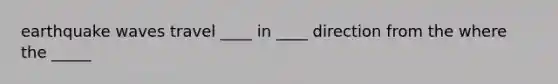 earthquake waves travel ____ in ____ direction from the where the _____