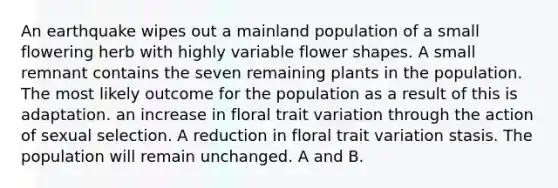 An earthquake wipes out a mainland population of a small flowering herb with highly variable flower shapes. A small remnant contains the seven remaining plants in the population. The most likely outcome for the population as a result of this is adaptation. an increase in floral trait variation through the action of sexual selection. A reduction in floral trait variation stasis. The population will remain unchanged. A and B.