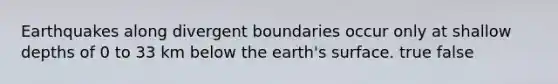 Earthquakes along divergent boundaries occur only at shallow depths of 0 to 33 km below the earth's surface. true false