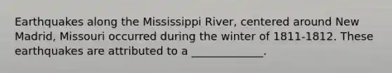 Earthquakes along the Mississippi River, centered around New Madrid, Missouri occurred during the winter of 1811-1812. These earthquakes are attributed to a _____________.