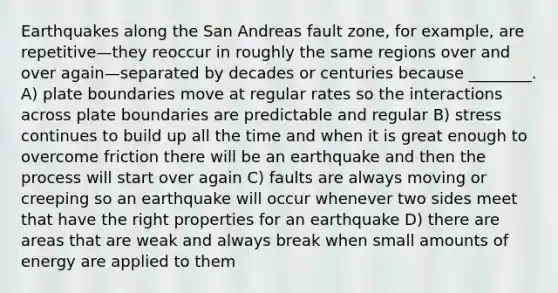 Earthquakes along the San Andreas fault zone, for example, are repetitive—they reoccur in roughly the same regions over and over again—separated by decades or centuries because ________. A) plate boundaries move at regular rates so the interactions across plate boundaries are predictable and regular B) stress continues to build up all the time and when it is great enough to overcome friction there will be an earthquake and then the process will start over again C) faults are always moving or creeping so an earthquake will occur whenever two sides meet that have the right properties for an earthquake D) there are areas that are weak and always break when small amounts of energy are applied to them