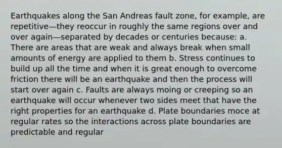 Earthquakes along the San Andreas fault zone, for example, are repetitive—they reoccur in roughly the same regions over and over again—separated by decades or centuries because: a. There are areas that are weak and always break when small amounts of energy are applied to them b. Stress continues to build up all the time and when it is great enough to overcome friction there will be an earthquake and then the process will start over again c. Faults are always moing or creeping so an earthquake will occur whenever two sides meet that have the right properties for an earthquake d. Plate boundaries moce at regular rates so the interactions across plate boundaries are predictable and regular