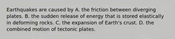 Earthquakes are caused by A. the friction between diverging plates. B. the sudden release of energy that is stored elastically in deforming rocks. C. the expansion of Earth's crust. D. the combined motion of tectonic plates.