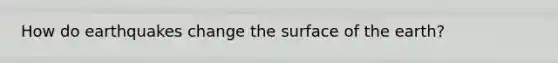 How do earthquakes change the surface of the earth?