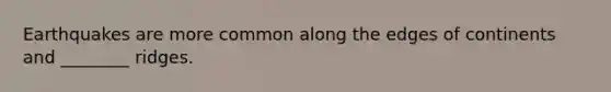 Earthquakes are more common along the edges of continents and ________ ridges.
