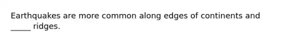 Earthquakes are more common along edges of continents and _____ ridges.