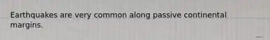 Earthquakes are very common along passive continental margins.