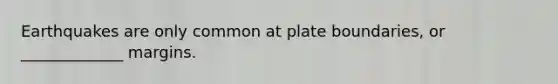 Earthquakes are only common at plate boundaries, or _____________ margins.