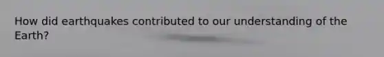 How did earthquakes contributed to our understanding of the Earth?