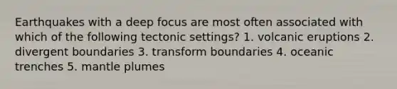 Earthquakes with a deep focus are most often associated with which of the following tectonic settings? 1. volcanic eruptions 2. divergent boundaries 3. transform boundaries 4. oceanic trenches 5. mantle plumes