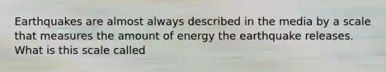 Earthquakes are almost always described in the media by a scale that measures the amount of energy the earthquake releases. What is this scale called