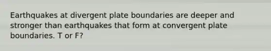 Earthquakes at divergent plate boundaries are deeper and stronger than earthquakes that form at convergent plate boundaries. T or F?