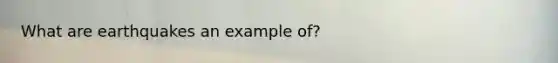 What are earthquakes an example of?