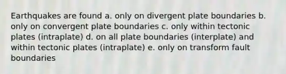 Earthquakes are found a. only on divergent plate boundaries b. only on convergent plate boundaries c. only within tectonic plates (intraplate) d. on all plate boundaries (interplate) and within tectonic plates (intraplate) e. only on transform fault boundaries