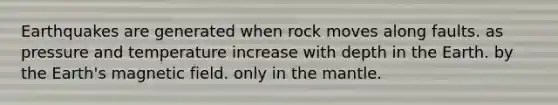 Earthquakes are generated when rock moves along faults. as pressure and temperature increase with depth in the Earth. by the Earth's magnetic field. only in the mantle.