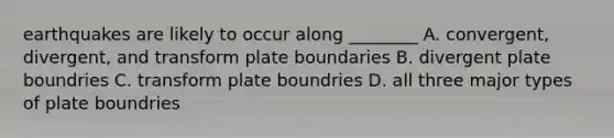 earthquakes are likely to occur along ________ A. convergent, divergent, and transform plate boundaries B. divergent plate boundries C. transform plate boundries D. all three major types of plate boundries