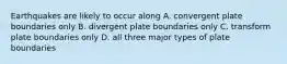 Earthquakes are likely to occur along A. convergent plate boundaries only B. divergent plate boundaries only C. transform plate boundaries only D. all three major types of plate boundaries