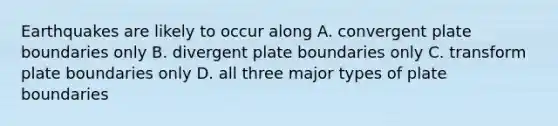 Earthquakes are likely to occur along A. convergent plate boundaries only B. divergent plate boundaries only C. transform plate boundaries only D. all three major types of plate boundaries