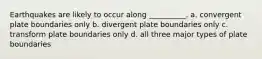 Earthquakes are likely to occur along __________. a. convergent plate boundaries only b. divergent plate boundaries only c. transform plate boundaries only d. all three major types of plate boundaries