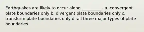 Earthquakes are likely to occur along __________. a. convergent plate boundaries only b. divergent plate boundaries only c. transform plate boundaries only d. all three major types of plate boundaries