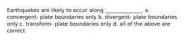 Earthquakes are likely to occur along ______________. a. convergent- plate boundaries only b. divergent- plate boundaries only c. transform- plate boundaries only d. all of the above are correct