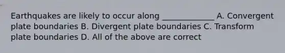 Earthquakes are likely to occur along _____________ A. Convergent plate boundaries B. Divergent plate boundaries C. Transform plate boundaries D. All of the above are correct