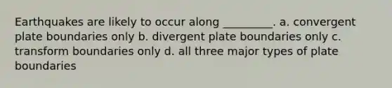 Earthquakes are likely to occur along _________. a. convergent plate boundaries only b. divergent plate boundaries only c. transform boundaries only d. all three major types of plate boundaries