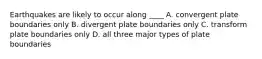 Earthquakes are likely to occur along ____ A. convergent plate boundaries only B. divergent plate boundaries only C. transform plate boundaries only D. all three major types of plate boundaries