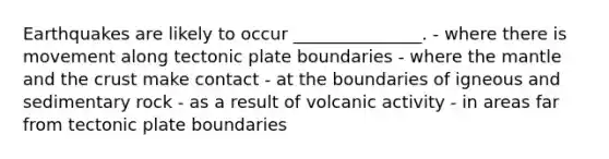 Earthquakes are likely to occur _______________. - where there is movement along tectonic plate boundaries - where the mantle and the crust make contact - at the boundaries of igneous and sedimentary rock - as a result of volcanic activity - in areas far from tectonic plate boundaries