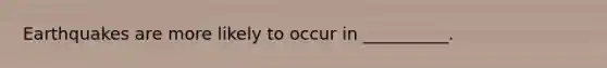 Earthquakes are more likely to occur in __________.