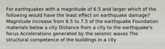 For earthquakes with a magnitude of 6.5 and larger which of the following would have the least effect on earthquake damage? Magnitude increase from 6.5 to 7.5 of the earthquake Foundation materials below a city Distance from a city to the earthquake's focus Accelerations generated by the seismic waves The structural competence of the buildings in a city