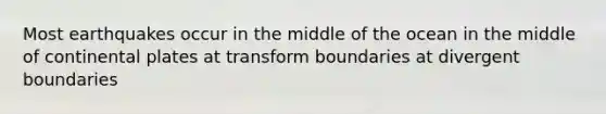 Most earthquakes occur in the middle of the ocean in the middle of continental plates at transform boundaries at divergent boundaries