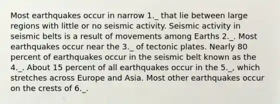 Most earthquakes occur in narrow 1._ that lie between large regions with little or no seismic activity. Seismic activity in seismic belts is a result of movements among Earths 2._. Most earthquakes occur near the 3._ of tectonic plates. Nearly 80 percent of earthquakes occur in the seismic belt known as the 4._. About 15 percent of all earthquakes occur in the 5._, which stretches across Europe and Asia. Most other earthquakes occur on the crests of 6._.