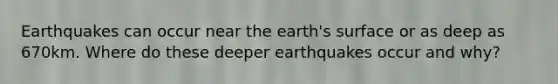 Earthquakes can occur near the earth's surface or as deep as 670km. Where do these deeper earthquakes occur and why?