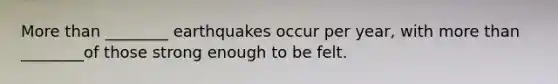 More than ________ earthquakes occur per year, with more than ________of those strong enough to be felt.