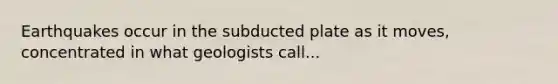 Earthquakes occur in the subducted plate as it moves, concentrated in what geologists call...