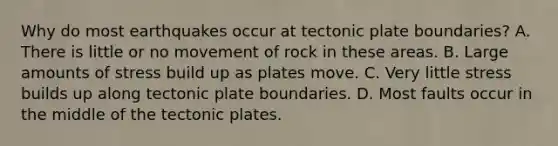 Why do most earthquakes occur at tectonic plate boundaries? A. There is little or no movement of rock in these areas. B. Large amounts of stress build up as plates move. C. Very little stress builds up along tectonic plate boundaries. D. Most faults occur in the middle of the tectonic plates.