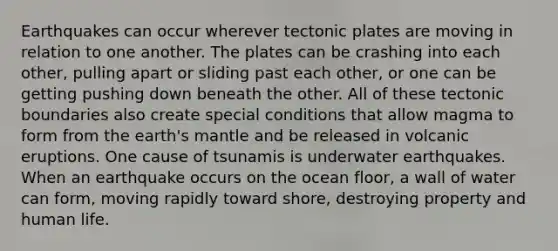 Earthquakes can occur wherever tectonic plates are moving in relation to one another. The plates can be crashing into each other, pulling apart or sliding past each other, or one can be getting pushing down beneath the other. All of these tectonic boundaries also create special conditions that allow magma to form from the earth's mantle and be released in volcanic eruptions. One cause of tsunamis is underwater earthquakes. When an earthquake occurs on the ocean floor, a wall of water can form, moving rapidly toward shore, destroying property and human life.